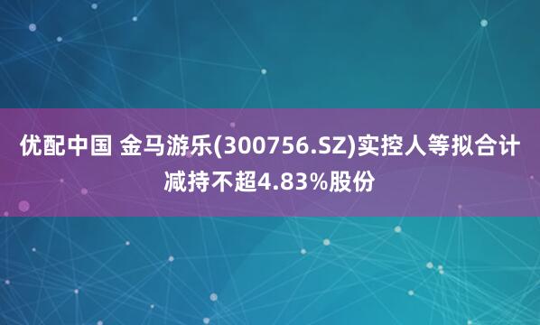 优配中国 金马游乐(300756.SZ)实控人等拟合计减持不超4.83%股份