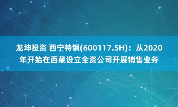龙坤投资 西宁特钢(600117.SH)：从2020年开始在西藏设立全资公司开展销售业务