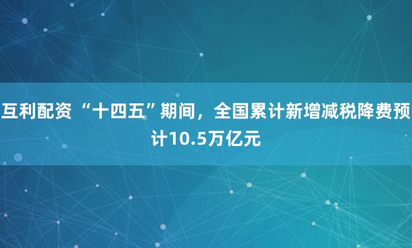 互利配资 “十四五”期间，全国累计新增减税降费预计10.5万亿元