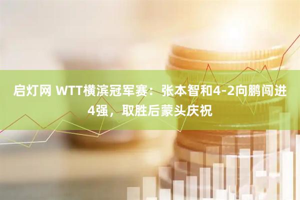 启灯网 WTT横滨冠军赛：张本智和4-2向鹏闯进4强，取胜后蒙头庆祝