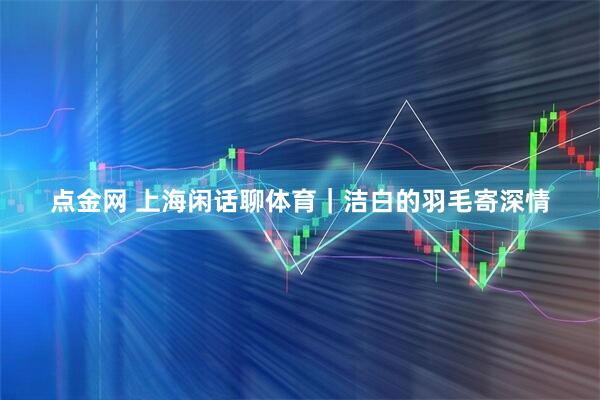 点金网 上海闲话聊体育｜洁白的羽毛寄深情