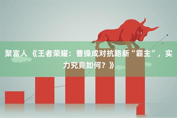 聚富人 《王者荣耀：曹操成对抗路新“霸主”，实力究竟如何？》