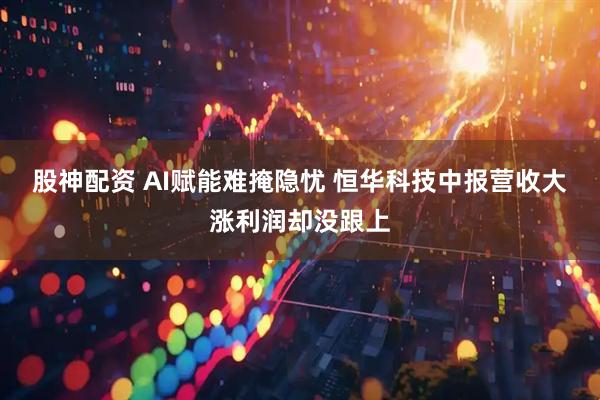 股神配资 AI赋能难掩隐忧 恒华科技中报营收大涨利润却没跟上
