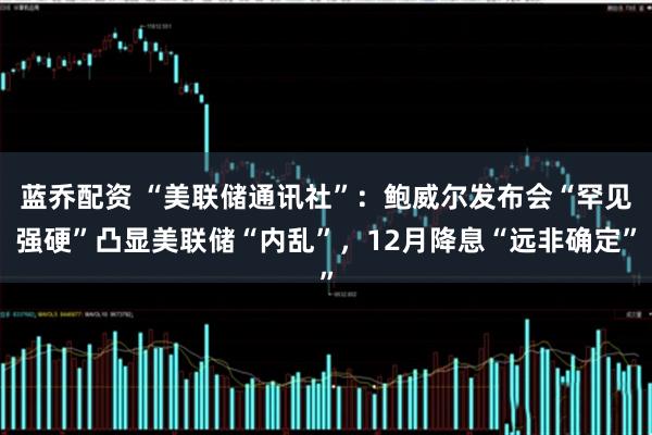 蓝乔配资 “美联储通讯社”：鲍威尔发布会“罕见强硬”凸显美联储“内乱”，12月降息“远非确定”