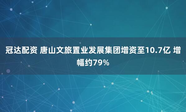 冠达配资 唐山文旅置业发展集团增资至10.7亿 增幅约79%