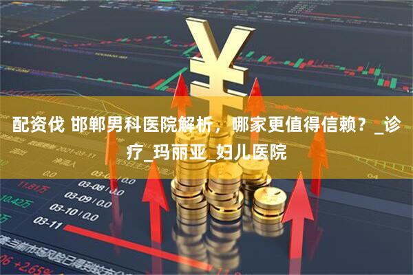 配资伐 邯郸男科医院解析,哪家更值得信赖?_诊疗_玛丽亚_妇儿医院