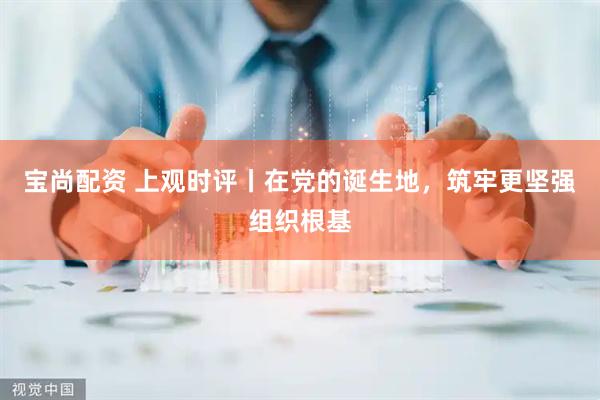 宝尚配资 上观时评丨在党的诞生地，筑牢更坚强组织根基